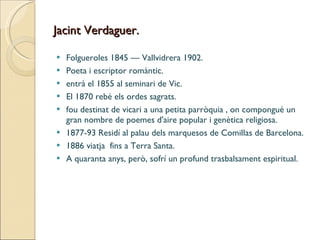 Jacint Verdaguer. Folgueroles 1845 — Vallvidrera 1902. Poeta i escriptor romàntic. entrà el 1855 al seminari de Vic. El 1870 rebé els ordes sagrats. fou destinat de vicari a una petita parròquia , on compongué un gran nombre de poemes d'aire popular i genètica religiosa. 1877-93 Residí al palau dels marquesos de Comillas de Barcelona. 1886 viatja  fins a Terra Santa.  A quaranta anys, però, sofrí un profund trasbalsament espiritual. 