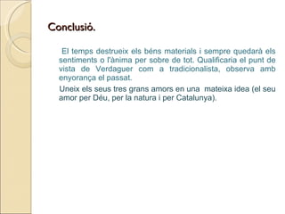 Conclusió. El temps destrueix els béns materials i sempre quedarà els sentiments o l'ànima per sobre de tot. Qualificaria el punt de vista de Verdaguer com a tradicionalista, observa amb enyorança el passat. Uneix els seus tres grans amors en una  mateixa idea (el seu amor per Déu, per la natura i per Catalunya). 