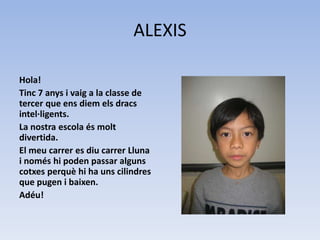 ALEXIS
Hola!
Tinc 7 anys i vaig a la classe de
tercer que ens diem els dracs
intel·ligents.
La nostra escola és molt
divertida.
El meu carrer es diu carrer Lluna
i només hi poden passar alguns
cotxes perquè hi ha uns cilindres
que pugen i baixen.
Adéu!
 
