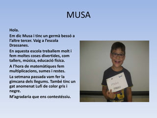 MUSA
Hola.
Em dic Musa i tinc un germà bessó a
l’altre tercer. Vaig a l’escola
Drassanes.
En aquesta escola treballem molt i
fem moltes coses divertides, com
tallers, música, educació física.
A l’hora de matemàtiques fem
multiplicacions, sumes i restes.
La setmana passada vam fer la
gimcana dels llegums. També tinc un
gat anomenat Lufi de color gris i
negre.
M’agradaria que ens contestéssiu.
 