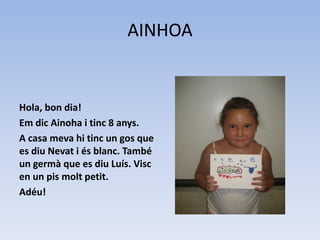 AINHOA
Hola, bon dia!
Em dic Ainoha i tinc 8 anys.
A casa meva hi tinc un gos que
es diu Nevat i és blanc. També
un germà que es diu Luís. Visc
en un pis molt petit.
Adéu!
 