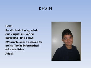 KEVIN
Hola!
Em dic Kevin i m’agradaria
que vinguéssiu. Sóc de
Barcelona i tinc 8 anys.
M’encanta anar a escola a fer
amics. També informàtica i
educació física.
Adéu!
 