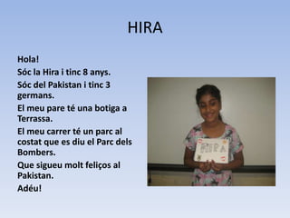 HIRA
Hola!
Sóc la Hira i tinc 8 anys.
Sóc del Pakistan i tinc 3
germans.
El meu pare té una botiga a
Terrassa.
El meu carrer té un parc al
costat que es diu el Parc dels
Bombers.
Que sigueu molt feliços al
Pakistan.
Adéu!
 