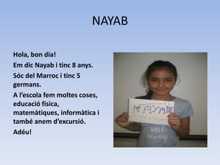 NAYAB
Hola, bon dia!
Em dic Nayab i tinc 8 anys.
Sóc del Marroc i tinc 5
germans.
A l’escola fem moltes coses,
educació física,
matemàtiques, informàtica i
també anem d’excursió.
Adéu!
 