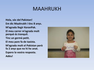 MAAHRUKH
Hola, sóc del Pakistan!
Em dic Maahrukh i tinc 8 anys.
M’agrada llegir KoranPak.
El meu carrer m’agrada molt
perquè és tranquil.
Tinc un germà petit.
El meu pare fa de taxista.
M’agrada molt el Pakistan però
fa 2 anys que no hi he anat.
Espero la vostra resposta.
Adéu!
 
