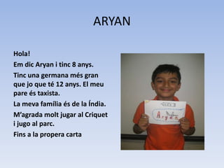 ARYAN
Hola!
Em dic Aryan i tinc 8 anys.
Tinc una germana més gran
que jo que té 12 anys. El meu
pare és taxista.
La meva família és de la Índia.
M’agrada molt jugar al Criquet
i jugo al parc.
Fins a la propera carta
 