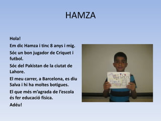 HAMZA
Hola!
Em dic Hamza i tinc 8 anys i mig.
Sóc un bon jugador de Criquet i
futbol.
Sóc del Pakistan de la ciutat de
Lahore.
El meu carrer, a Barcelona, es diu
Salva i hi ha moltes botigues.
El que més m’agrada de l’escola
és fer educació física.
Adéu!
 
