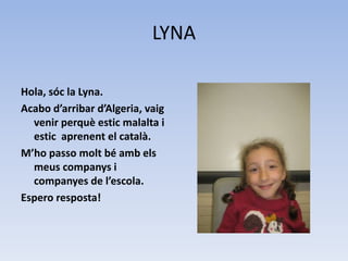 LYNA
Hola, sóc la Lyna.
Acabo d’arribar d’Algeria, vaig
venir perquè estic malalta i
estic aprenent el català.
M’ho passo molt bé amb els
meus companys i
companyes de l’escola.
Espero resposta!
 