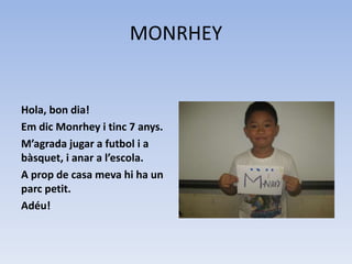 MONRHEY
Hola, bon dia!
Em dic Monrhey i tinc 7 anys.
M’agrada jugar a futbol i a
bàsquet, i anar a l’escola.
A prop de casa meva hi ha un
parc petit.
Adéu!
 
