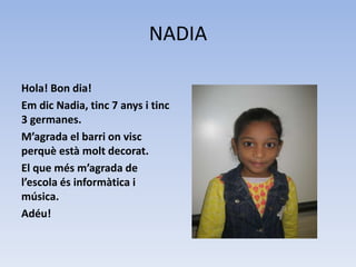NADIA
Hola! Bon dia!
Em dic Nadia, tinc 7 anys i tinc
3 germanes.
M’agrada el barri on visc
perquè està molt decorat.
El que més m’agrada de
l’escola és informàtica i
música.
Adéu!
 