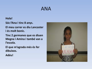 ANA
Hola!
Sóc l’Ana i tinc 8 anys.
El meu carrer es diu Lancaster
i és molt bonic.
Tinc 2 germanes que es diuen
Megna i Amina i també van a
l’escola.
El que m’agrada més és fer
dibuixos.
Adéu!
 