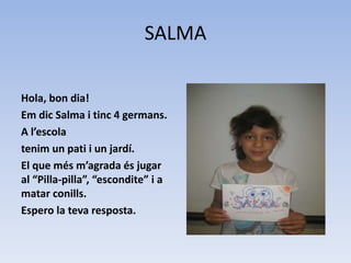 SALMA
Hola, bon dia!
Em dic Salma i tinc 4 germans.
A l’escola
tenim un pati i un jardí.
El que més m’agrada és jugar
al “Pilla-pilla”, “escondite” i a
matar conills.
Espero la teva resposta.
 