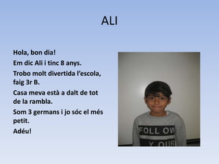 ALI
Hola, bon dia!
Em dic Ali i tinc 8 anys.
Trobo molt divertida l’escola,
faig 3r B.
Casa meva està a dalt de tot
de la rambla.
Som 3 germans i jo sóc el més
petit.
Adéu!
 