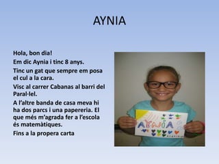 AYNIA
Hola, bon dia!
Em dic Aynia i tinc 8 anys.
Tinc un gat que sempre em posa
el cul a la cara.
Visc al carrer Cabanas al barri del
Paral·lel.
A l’altre banda de casa meva hi
ha dos parcs i una papereria. El
que més m’agrada fer a l’escola
és matemàtiques.
Fins a la propera carta
 