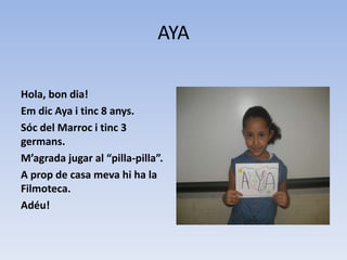 AYA
Hola, bon dia!
Em dic Aya i tinc 8 anys.
Sóc del Marroc i tinc 3
germans.
M’agrada jugar al “pilla-pilla”.
A prop de casa meva hi ha la
Filmoteca.
Adéu!
 