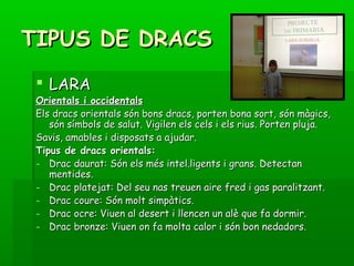 TIPUS DE DRACSTIPUS DE DRACS
 LARALARA
Orientals i occidentalsOrientals i occidentals
Els dracs orientals són bons dracs, porten bona sort, són màgics,Els dracs orientals són bons dracs, porten bona sort, són màgics,
són símbols de salut. Vigilen els cels i els rius. Porten pluja.són símbols de salut. Vigilen els cels i els rius. Porten pluja.
Savis, amables i disposats a ajudar.Savis, amables i disposats a ajudar.
Tipus de dracs orientals:Tipus de dracs orientals:
- Drac daurat: Són els més intel.ligents i grans. DetectanDrac daurat: Són els més intel.ligents i grans. Detectan
mentides.mentides.
- Drac platejat: Del seu nas treuen aire fred i gas paralitzant.Drac platejat: Del seu nas treuen aire fred i gas paralitzant.
- Drac coure: Són molt simpàtics.Drac coure: Són molt simpàtics.
- Drac ocre: Viuen al desert i llencen un alè que fa dormir.Drac ocre: Viuen al desert i llencen un alè que fa dormir.
- Drac bronze: Viuen on fa molta calor i són bon nedadors.Drac bronze: Viuen on fa molta calor i són bon nedadors.
 