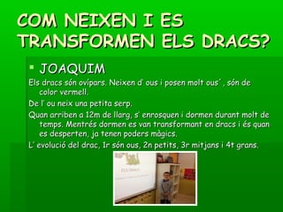 COM NEIXEN I ESCOM NEIXEN I ES
TRANSFORMEN ELS DRACS?TRANSFORMEN ELS DRACS?
 JOAQUIMJOAQUIM
Els dracs són ovípars. Neixen d’ ous i posen molt ous´, són deEls dracs són ovípars. Neixen d’ ous i posen molt ous´, són de
color vermell.color vermell.
De l’ ou neix una petita serp.De l’ ou neix una petita serp.
Quan arriben a 12m de llarg, s’ enrosquen i dormen durant molt deQuan arriben a 12m de llarg, s’ enrosquen i dormen durant molt de
temps. Mentrés dormen es van transformant en dracs i és quantemps. Mentrés dormen es van transformant en dracs i és quan
es desperten, ja tenen poders màgics.es desperten, ja tenen poders màgics.
L’ evolució del drac, 1r són ous, 2n petits, 3r mitjans i 4t grans.L’ evolució del drac, 1r són ous, 2n petits, 3r mitjans i 4t grans.
 