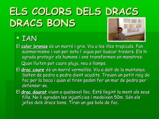 ELS COLORS DELS DRACSELS COLORS DELS DRACS
DRACS BONSDRACS BONS
 IANIAN
ElEl color bronzecolor bronze és un marró i gris. Viu a les illes tropicals. Fanés un marró i gris. Viu a les illes tropicals. Fan
submarinisme i van per sota l’ aigua per buscar tresors. Els hisubmarinisme i van per sota l’ aigua per buscar tresors. Els hi
agrada protegir els humans i ens transformen en monstres.agrada protegir els humans i ens transformen en monstres.
Quan lluiten pot caure pluja, neu o llamps.Quan lluiten pot caure pluja, neu o llamps.
ElEl drac couredrac coure és un marró vermellós. Viu a dalt de la muntanya.és un marró vermellós. Viu a dalt de la muntanya.
Salten de pedra a pedra dient acudits. Treuen un petit raig deSalten de pedra a pedra dient acudits. Treuen un petit raig de
foc per la boca i quan el tiren poden fer un mur de pedra perfoc per la boca i quan el tiren poden fer un mur de pedra per
defensar-se.defensar-se.
ElEl drac dauratdrac daurat viuen a qualsevol lloc. Està llegint la ment als seusviuen a qualsevol lloc. Està llegint la ment als seus
fills. No li agraden les injustícies i medeixen 50m. Són elsfills. No li agraden les injustícies i medeixen 50m. Són els
jefes dels dracs bons. Tiran un gas bola de foc.jefes dels dracs bons. Tiran un gas bola de foc.
 