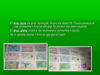 ElEl drac ocredrac ocre és groc taronjós. Viuen els deserts. Tenen punxes alés groc taronjós. Viuen els deserts. Tenen punxes al
cap vermelles i tira un alè que fa dormir als contrincants.cap vermelles i tira un alè que fa dormir als contrincants.
ElEl drac platadrac plata viuen a les muntanyes vermelles i núvols.viuen a les muntanyes vermelles i núvols.
No li agrada lluitar i tira un gas paralitzant.No li agrada lluitar i tira un gas paralitzant.
 