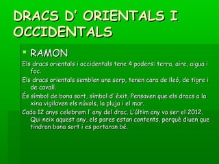 DRACS D’ ORIENTALS IDRACS D’ ORIENTALS I
OCCIDENTALSOCCIDENTALS
 RAMONRAMON
Els dracs orientals i occidentals tene 4 poders: terra, aire, aigua iEls dracs orientals i occidentals tene 4 poders: terra, aire, aigua i
foc.foc.
Els dracs orientals semblen una serp, tenen cara de lleó, de tigre iEls dracs orientals semblen una serp, tenen cara de lleó, de tigre i
de cavall.de cavall.
És símbol de bona sort, símbol d’ èxit. Pensaven que els dracs a laÉs símbol de bona sort, símbol d’ èxit. Pensaven que els dracs a la
xina vigilaven els núvols, la pluja i el mar.xina vigilaven els núvols, la pluja i el mar.
Cada 12 anys celebrem l’ any del drac. L’últim any va ser el 2012.Cada 12 anys celebrem l’ any del drac. L’últim any va ser el 2012.
Qui neix aquest any, els pares estan contents, perquè diuen queQui neix aquest any, els pares estan contents, perquè diuen que
tindran bona sort i es portaran bé.tindran bona sort i es portaran bé.
 