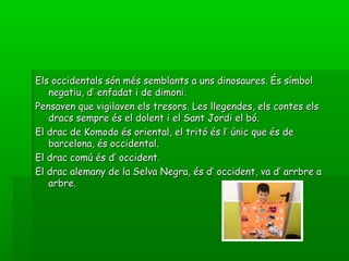 Els occidentals són més semblants a uns dinosaures. És símbolEls occidentals són més semblants a uns dinosaures. És símbol
negatiu, d’ enfadat i de dimoni.negatiu, d’ enfadat i de dimoni.
Pensaven que vigilaven els tresors. Les llegendes, els contes elsPensaven que vigilaven els tresors. Les llegendes, els contes els
dracs sempre és el dolent i el Sant Jordi el bó.dracs sempre és el dolent i el Sant Jordi el bó.
El drac de Komodo és oriental, el tritó és l’ únic que és deEl drac de Komodo és oriental, el tritó és l’ únic que és de
barcelona, és occidental.barcelona, és occidental.
El drac comú és d’ occident.El drac comú és d’ occident.
El drac alemany de la Selva Negra, és d’ occident, va d’ arrbre aEl drac alemany de la Selva Negra, és d’ occident, va d’ arrbre a
arbre.arbre.
 