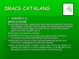 DRACS CATALANSDRACS CATALANS
 ANDREA G.ANDREA G.
DRACS CATALANSDRACS CATALANS
És una bestia ferotge i gegantesca, amb urpes com ganivets. Les dentsÉs una bestia ferotge i gegantesca, amb urpes com ganivets. Les dents
com espases i la llengua com una agulla. Les seves ales són inmenses.com espases i la llengua com una agulla. Les seves ales són inmenses.
Tenen un alè de foc capaç de rostir-ho tot i un alè fètid que hoTenen un alè de foc capaç de rostir-ho tot i un alè fètid que ho
podreix tot amb la pudor que fa.podreix tot amb la pudor que fa.
Normalment representen el diable.Normalment representen el diable.
A LES FESTES: El drac és la figura que més surt als correfocs iA LES FESTES: El drac és la figura que més surt als correfocs i
cercaviles a les festes dels pobles i barris catalans.cercaviles a les festes dels pobles i barris catalans.
Sembla que tirin foc per la boca, perquè sembla que porten focsSembla que tirin foc per la boca, perquè sembla que porten focs
artificials i acompanyen les colles dels diables.artificials i acompanyen les colles dels diables.
Trobem de moltes mides, formes i colors. Com el drac de Vilanova, laTrobem de moltes mides, formes i colors. Com el drac de Vilanova, la
Farmaca de Cambrils, la Víbria de Barcelona i el de Nou Barris deFarmaca de Cambrils, la Víbria de Barcelona i el de Nou Barris de
Barcelona, és el barri de la meva mare i hi ha molts més.Barcelona, és el barri de la meva mare i hi ha molts més.
 