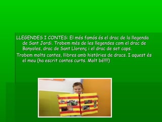 LLEGENDES I CONTES: El més famós és el drac de la llegendaLLEGENDES I CONTES: El més famós és el drac de la llegenda
de Sant Jordi. Trobem més de les llegendes com el drac dede Sant Jordi. Trobem més de les llegendes com el drac de
Banyoles, drac de Sant Llorenç i el drac de set caps.Banyoles, drac de Sant Llorenç i el drac de set caps.
Trobem molts contes, llibres amb històries de dracs. I aquest ésTrobem molts contes, llibres amb històries de dracs. I aquest és
el meu (ha escrit contes curts. Molt bé!!!!)el meu (ha escrit contes curts. Molt bé!!!!)
 