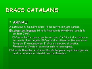 DRACS CATALANSDRACS CATALANS
 ARNAUARNAU
A Catalunya hi ha molts dracs. Hi ha petits, mitjans i grans.A Catalunya hi ha molts dracs. Hi ha petits, mitjans i grans.
Els dracs de llegendaEls dracs de llegenda: Hi ha la llegenda de Montblanc, que és la: Hi ha la llegenda de Montblanc, que és la
de Sant Jordi.de Sant Jordi.
El Comte Guifre, que va portar un drac d’ Àfrica i el va deixar aEl Comte Guifre, que va portar un drac d’ Àfrica i el va deixar a
la cova de Santa Agnès. El Comte el va alimentar fins que es vala cova de Santa Agnès. El Comte el va alimentar fins que es va
fer gran. El va abandonar. El drac es menjava el bestiar.fer gran. El va abandonar. El drac es menjava el bestiar.
Finalment el Comte el va matar amb la seva espasa.Finalment el Comte el va matar amb la seva espasa.
El drac de Banyoles. Això és el llac de Banyoles i aqui diuen que viuEl drac de Banyoles. Això és el llac de Banyoles i aqui diuen que viu
un drac. Això és la foto del drac de Banyoles.un drac. Això és la foto del drac de Banyoles.
 