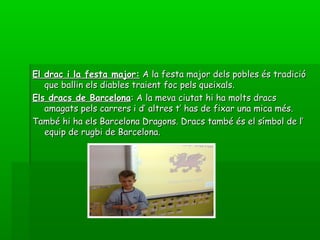 El drac i la festa major:El drac i la festa major: A la festa major dels pobles és tradicióA la festa major dels pobles és tradició
que ballin els diables traient foc pels queixals.que ballin els diables traient foc pels queixals.
Els dracs de BarcelonaEls dracs de Barcelona: A la meva ciutat hi ha molts dracs: A la meva ciutat hi ha molts dracs
amagats pels carrers i d’ altres t’ has de fixar una mica més.amagats pels carrers i d’ altres t’ has de fixar una mica més.
També hi ha els Barcelona Dragons. Dracs també és el símbol de l’També hi ha els Barcelona Dragons. Dracs també és el símbol de l’
equip de rugbi de Barcelona.equip de rugbi de Barcelona.
 