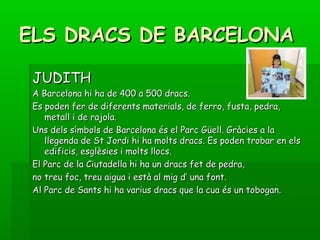 ELS DRACS DE BARCELONAELS DRACS DE BARCELONA
JUDITHJUDITH
A Barcelona hi ha de 400 a 500 dracs.A Barcelona hi ha de 400 a 500 dracs.
Es poden fer de diferents materials, de ferro, fusta, pedra,Es poden fer de diferents materials, de ferro, fusta, pedra,
metall i de rajola.metall i de rajola.
Uns dels símbols de Barcelona és el Parc Güell. Gràcies a laUns dels símbols de Barcelona és el Parc Güell. Gràcies a la
llegenda de St Jordi hi ha molts dracs. Es poden trobar en elsllegenda de St Jordi hi ha molts dracs. Es poden trobar en els
edificis, esglèsies i molts llocs.edificis, esglèsies i molts llocs.
El Parc de la Ciutadella hi ha un dracs fet de pedra,El Parc de la Ciutadella hi ha un dracs fet de pedra,
no treu foc, treu aigua i està al mig d’ una font.no treu foc, treu aigua i està al mig d’ una font.
Al Parc de Sants hi ha varius dracs que la cua és un tobogan.Al Parc de Sants hi ha varius dracs que la cua és un tobogan.
 
