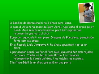 A Basílica de Barcelona hi ha 2 dracs com lleons.A Basílica de Barcelona hi ha 2 dracs com lleons.
A casa d’ Asia hi ha dracs de Sant Jordi. Aquí està el dracs de StA casa d’ Asia hi ha dracs de Sant Jordi. Aquí està el dracs de St
Jordi. Aicò sembla una bandera, però és l’ espasa queJordi. Aicò sembla una bandera, però és l’ espasa que
representa que mata al drac.representa que mata al drac.
Equip de rugby, els hi van posar Dragons de Barcelona, perquè sónEquip de rugby, els hi van posar Dragons de Barcelona, perquè són
forts com els dracs.forts com els dracs.
En el Passeig Lluís Companys hi ha dracs aguantant testos enEn el Passeig Lluís Companys hi ha dracs aguantant testos en
flors.flors.
I per acabar Gaudí. Va fer el Parc Güell que està fet amb rajolesI per acabar Gaudí. Va fer el Parc Güell que està fet amb rajoles
de colors. També va fer la casa Batlló. Les teuladesde colors. També va fer la casa Batlló. Les teulades
representen la forma del drac i les rajoles les escates.representen la forma del drac i les rajoles les escates.
I la finca Güell és un drac que està en una portaI la finca Güell és un drac que està en una porta
 