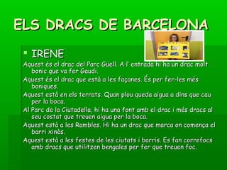 ELS DRACS DE BARCELONAELS DRACS DE BARCELONA
 IRENEIRENE
Aquest és el drac del Parc Güell. A l’ entrada hi ha un drac moltAquest és el drac del Parc Güell. A l’ entrada hi ha un drac molt
bonic que va fer Gaudi.bonic que va fer Gaudi.
Aquest és el drac que està a les façanes. És per fer-les mésAquest és el drac que està a les façanes. És per fer-les més
boniques.boniques.
Aquest està en els terrats. Quan plou queda aigua a dins que cauAquest està en els terrats. Quan plou queda aigua a dins que cau
per la boca.per la boca.
Al Parc de la Ciutadella, hi ha una font amb el drac i més dracs alAl Parc de la Ciutadella, hi ha una font amb el drac i més dracs al
seu costat que treuen aigua per la boca.seu costat que treuen aigua per la boca.
Aquest està a les Rambles. Hi ha un drac que marca on comença elAquest està a les Rambles. Hi ha un drac que marca on comença el
barri xinès.barri xinès.
Aquest està a les festes de les ciutats i barris. Es fan correfocsAquest està a les festes de les ciutats i barris. Es fan correfocs
amb dracs que utilitzen bengales per fer que treuen foc.amb dracs que utilitzen bengales per fer que treuen foc.
 