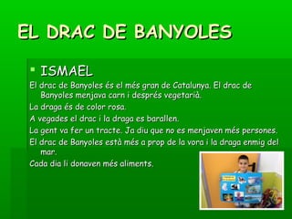 EL DRAC DE BANYOLESEL DRAC DE BANYOLES
 ISMAELISMAEL
El drac de Banyoles és el més gran de Catalunya. El drac deEl drac de Banyoles és el més gran de Catalunya. El drac de
Banyoles menjava carn i després vegetarià.Banyoles menjava carn i després vegetarià.
La draga és de color rosa.La draga és de color rosa.
A vegades el drac i la draga es barallen.A vegades el drac i la draga es barallen.
La gent va fer un tracte. Ja diu que no es menjaven més persones.La gent va fer un tracte. Ja diu que no es menjaven més persones.
El drac de Banyoles està més a prop de la vora i la draga enmig delEl drac de Banyoles està més a prop de la vora i la draga enmig del
mar.mar.
Cada dia li donaven més aliments.Cada dia li donaven més aliments.
 