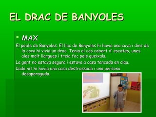 EL DRAC DE BANYOLESEL DRAC DE BANYOLES
 MAXMAX
El poble de Banyoles. El llac de Banyoles hi havia una cova i dins deEl poble de Banyoles. El llac de Banyoles hi havia una cova i dins de
la cova hi vivia un drac. Tenia el cos cobert d’ escates, unesla cova hi vivia un drac. Tenia el cos cobert d’ escates, unes
ales molt llargues i treia foc pels queixals.ales molt llargues i treia foc pels queixals.
La gent no estava segura i estava a casa tancada en clau.La gent no estava segura i estava a casa tancada en clau.
Cada nit hi havia una casa destrossada i una personaCada nit hi havia una casa destrossada i una persona
desaperaguda.desaperaguda.
 
