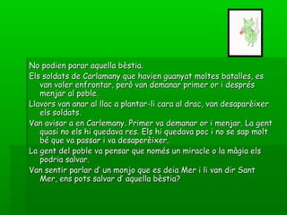 No podien parar aquella bèstia.No podien parar aquella bèstia.
Els soldats de Carlamany que havien guanyat moltes batalles, esEls soldats de Carlamany que havien guanyat moltes batalles, es
van voler enfrontar, però van demanar primer or i desprésvan voler enfrontar, però van demanar primer or i després
menjar al poble.menjar al poble.
Llavors van anar al llac a plantar-li cara al drac, van desaparèixerLlavors van anar al llac a plantar-li cara al drac, van desaparèixer
els soldats.els soldats.
Van avisar a en Carlemany. Primer va demanar or i menjar. La gentVan avisar a en Carlemany. Primer va demanar or i menjar. La gent
quasi no els hi quedava res. Els hi quedava poc i no se sap moltquasi no els hi quedava res. Els hi quedava poc i no se sap molt
bé que va passar i va desaperèixer.bé que va passar i va desaperèixer.
La gent del poble va pensar que només un miracle o la màgia elsLa gent del poble va pensar que només un miracle o la màgia els
podria salvar.podria salvar.
Van sentir parlar d’ un monjo que es deia Mer i li van dir SantVan sentir parlar d’ un monjo que es deia Mer i li van dir Sant
Mer, ens pots salvar d’ aquella bèstia?Mer, ens pots salvar d’ aquella bèstia?
 