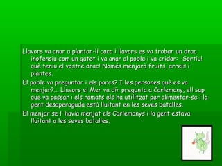 Llavors va anar a plantar-li cara i llavors es va trobar un dracLlavors va anar a plantar-li cara i llavors es va trobar un drac
inofensiu com un gatet i va anar al poble i va cridar: -Sortiu!inofensiu com un gatet i va anar al poble i va cridar: -Sortiu!
què teniu el vostre drac! Només menjarà fruits, arrels iquè teniu el vostre drac! Només menjarà fruits, arrels i
plantes.plantes.
El poble va preguntar i els porcs? I les persones què es vaEl poble va preguntar i els porcs? I les persones què es va
menjar?... Llavors el Mer va dir pregunta a Carlemany, ell sapmenjar?... Llavors el Mer va dir pregunta a Carlemany, ell sap
que va passar i els ramats els ha utilitzat per alimentar-se i laque va passar i els ramats els ha utilitzat per alimentar-se i la
gent desaperaguda està lluitant en les seves batalles.gent desaperaguda està lluitant en les seves batalles.
El menjar se l’ havia menjat els Carlemanys i la gent estavaEl menjar se l’ havia menjat els Carlemanys i la gent estava
lluitant a les seves batalles.lluitant a les seves batalles.
 