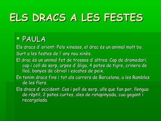 ELS DRACS A LES FESTESELS DRACS A LES FESTES
 PAULAPAULA
Els dracs d’ orient: Pels xinesos, el drac és un animal molt bo.Els dracs d’ orient: Pels xinesos, el drac és un animal molt bo.
Surt a les festes de l’ any nou xinès.Surt a les festes de l’ any nou xinès.
El drac és un animal fet de trossos d’ altres. Cap de dromedari,El drac és un animal fet de trossos d’ altres. Cap de dromedari,
cap i coll de serp, urpes d’ àliga, 4 potes de tigre, crinera decap i coll de serp, urpes d’ àliga, 4 potes de tigre, crinera de
lleó, banyes de cèrvol i escates de peix.lleó, banyes de cèrvol i escates de peix.
En tenim dracs fins i tot als carrers de Barcelona, a les RamblesEn tenim dracs fins i tot als carrers de Barcelona, a les Rambles
de les flors.de les flors.
Els dracs d’ occident: Cos i pell de serp, ulls que fan por, llenguaEls dracs d’ occident: Cos i pell de serp, ulls que fan por, llengua
de rèptil, 2 potes curtes, ales de ratapinyada, cua gegant ide rèptil, 2 potes curtes, ales de ratapinyada, cua gegant i
recargolada.recargolada.
 