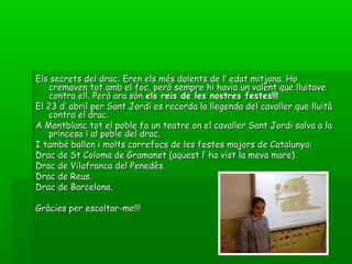 Els secrets del drac: Eren els més dolents de l’ edat mitjana. HoEls secrets del drac: Eren els més dolents de l’ edat mitjana. Ho
cremaven tot amb el foc, però sempre hi havia un valent que lluitavecremaven tot amb el foc, però sempre hi havia un valent que lluitave
contra ell. Però ara sóncontra ell. Però ara són els reis de les nostres festes!!!els reis de les nostres festes!!!
El 23 d’ abril per Sant Jordi es recorda la llegenda del cavaller que lluitàEl 23 d’ abril per Sant Jordi es recorda la llegenda del cavaller que lluità
contra el drac.contra el drac.
A Montblanc tot el poble fa un teatre on el cavaller Sant Jordi salva a laA Montblanc tot el poble fa un teatre on el cavaller Sant Jordi salva a la
princesa i al poble del drac.princesa i al poble del drac.
I també ballen i molts correfocs de les festes majors de Catalunya:I també ballen i molts correfocs de les festes majors de Catalunya:
Drac de St Coloma de Gramanet (aquest l’ ha vist la meva mare).Drac de St Coloma de Gramanet (aquest l’ ha vist la meva mare).
Drac de Vilafranca del Penedès.Drac de Vilafranca del Penedès.
Drac de Reus.Drac de Reus.
Drac de Barcelona.Drac de Barcelona.
Gràcies per escoltar-me!!!Gràcies per escoltar-me!!!
 