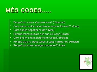 MÉS COSES…..MÉS COSES…..
 Perquè els dracs són carnívors? ( Germán)Perquè els dracs són carnívors? ( Germán)
 Com poden estar tanta estona movent les ales? (Jana)Com poden estar tanta estona movent les ales? (Jana)
 Com poden soportar el foc? (Max)Com poden soportar el foc? (Max)
 Perquè tenen punxes a la cua i el cos? (Laura)Perquè tenen punxes a la cua i el cos? (Laura)
 Com poden tindra la pell tant rugosa? (Paula)Com poden tindra la pell tant rugosa? (Paula)
 Perquè alguns dracs tenen 2 caps i altres no? (Ainara)Perquè alguns dracs tenen 2 caps i altres no? (Ainara)
 Perquè els dracs mengen persones? (Lara)Perquè els dracs mengen persones? (Lara)
 