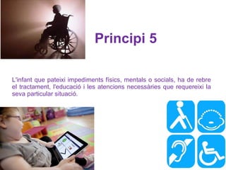 L'infant que pateixi impediments físics, mentals o socials, ha de rebre el tractament, l'educació i les atencions necessàries que requereixi la seva particular situació.  Principi 5   