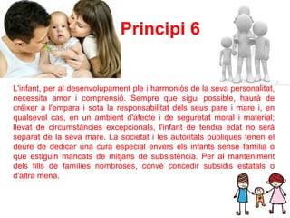 Principi 6   L'infant, per al desenvolupament ple i harmoniós de la seva personalitat, necessita amor i comprensió. Sempre que sigui possible, haurà de créixer a l'empara i sota la responsabilitat dels seus pare i mare i, en qualsevol cas, en un ambient d'afecte i de seguretat moral i material; llevat de circumstàncies excepcionals, l'infant de tendra edat no serà separat de la seva mare. La societat i les autoritats públiques tenen el deure de dedicar una cura especial envers els infants sense família o que estiguin mancats de mitjans de subsistència. Per al manteniment dels fills de famílies nombroses, convé concedir subsidis estatals o d'altra mena.  