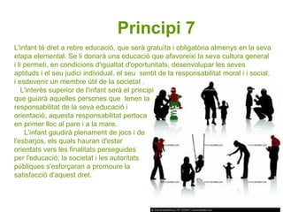 L'infant té dret a rebre educació, que serà gratuïta i obligatòria almenys en la seva etapa elemental. Se li donarà una educació que afavoreixi la seva cultura general i li permeti, en condicions d'igualtat d'oportunitats, desenvolupar les seves  aptituds i el seu judici individual, el seu  sentit de la responsabilitat moral i i social, i esdevenir un membre útil de la societat . L'interès superior de l'infant serà el principi  que guiarà aquelles persones que  tenen la  responsabilitat de la seva educació i  orientació; aquesta responsabilitat pertoca  en primer lloc al pare i a la mare.  L'infant gaudirà plenament de jocs i de  l'esbarjos, els quals hauran d'estar  orientats vers les finalitats perseguides  per l'educació; la societat i les autoritats  públiques s'esforçaran a promoure la  satisfacció d'aquest dret.  Principi 7   