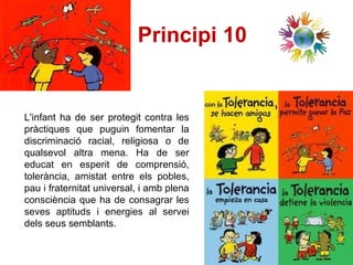 Principi 10   L'infant ha de ser protegit contra les pràctiques que puguin fomentar la discriminació racial, religiosa o de qualsevol altra mena. Ha de ser educat en esperit de comprensió, tolerància, amistat entre els pobles, pau i fraternitat universal, i amb plena consciència que ha de consagrar les seves aptituds i energies al servei dels seus semblants.  