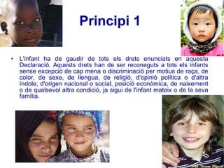 Principi 1   L'infant ha de gaudir de tots els drets enunciats en aquesta Declaració. Aquests drets han de ser reconeguts a tots els infants sense excepció de cap mena o discriminació per motius de raça, de color, de sexe, de llengua, de religió, d'opinió política o d'altra índole, d'origen nacional o social, posició econòmica, de naixement o de qualsevol altra condició, ja sigui de l'infant mateix o de la seva família.  