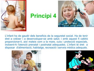 L'infant ha de gaudir dels beneficis de la seguretat social. Ha de tenir dret a créixer i a desenvolupar-se amb salut; i amb aquest fi caldrà proporcionar-li, així mateix com a la mare, cura i protecció especials, incloent-hi l'atenció prenatal i postnatal adequades. L'infant té dret  a disposar  d'alimentació, habitatge, recreació i serveis mèdics adequats. Principi 4   