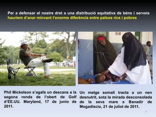 Per a defensar el nostre dret a una distribució equitativa de béns i serveis
 hauríem d’anar minvant l’enorme diferència entre països rics i pobres




Phil Mickelson s’agafa un descans a la   Un metge somalí tracta a un nen
segona ronda de l’obert de Golf          desnutrit, sota la mirada desconsolada
d’EE.UU. Maryland, 17 de junio de        de la seva mare a Banadir de
2011.                                    Mogadiscio, 21 de juliol de 2011.
                                                                           9
 