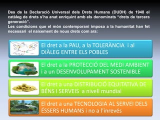 Des de la Declaració Universal dels Drets Humans (DUDH) de 1948 el
catàleg de drets s’ha anat enriquint amb els denominats “drets de tercera
generació”.
Les condicions que el món contemporani imposa a la humanitat han fet
necessari el naixement de nous drets com ara:


                 El dret a la PAU, a la TOLERÀNCIA i al
                 DIÀLEG ENTRE ELS POBLES

                 El dret a la PROTECCIÓ DEL MEDI AMBIENT
                 i a un DESENVOLUPAMENT SOSTENIBLE

                 El dret a una DISTRIBUCIÓ EQUITATIVA DE
                 BÉNS I SERVEIS a nivell mundial

                 El dret a una TECNOLOGIA AL SERVEI DELS
                 ÉSSERS HUMANS i no a l’inrevés          2
 