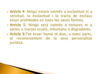 Article 1:Tots els essers humans neixen lliures e iguals en dignitat i drets i, dotats com esta de raó i consciencia, tenen que comportar-se fraternalment els uns amb els altres. 