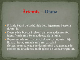 Àrtemis  -  DianaFilla de Zeus i de la titànide Leto i germana bessona d'Apol·lo.Deessa dels boscos i selves i de la caça; després fou identificada amb Selene, deessa de la lluna.Representada amb un cérvol al seu costat, una mitja lluna al front, armada amb arc, carcaix i fletxes, acompanyada per las nimfes i una gossada de gossos; era una deessa molt gelosa de la seua virginitat.