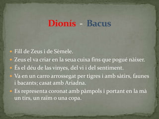 Dionís  -  BacusFill de Zeus i de Sèmele.Zeus el va criar en la seua cuixa fins que pogué nàixer. És el déu de las vinyes, del vi i del sentiment.Va en un carro arrossegat per tigres i amb sàtirs, faunes i bacants; casat amb Ariadna.Es representa coronat amb pàmpols i portant en la mà un tirs, un raïm o una copa.
